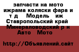 запчасти на мото ижрама коляски,фара и т.д. › Модель ­ иж - Ставропольский край, Минераловодский р-н Авто » Мото   